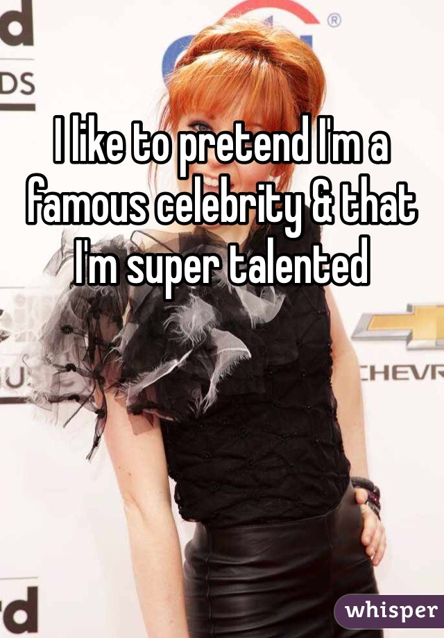 I like to pretend I'm a famous celebrity & that I'm super talented 