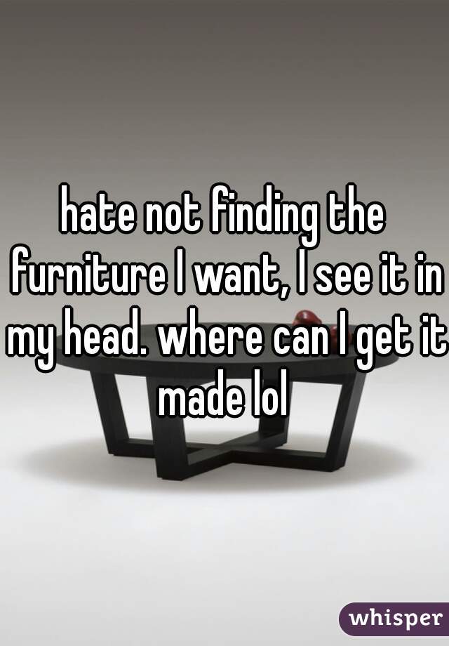 hate not finding the furniture I want, I see it in my head. where can I get it made lol 