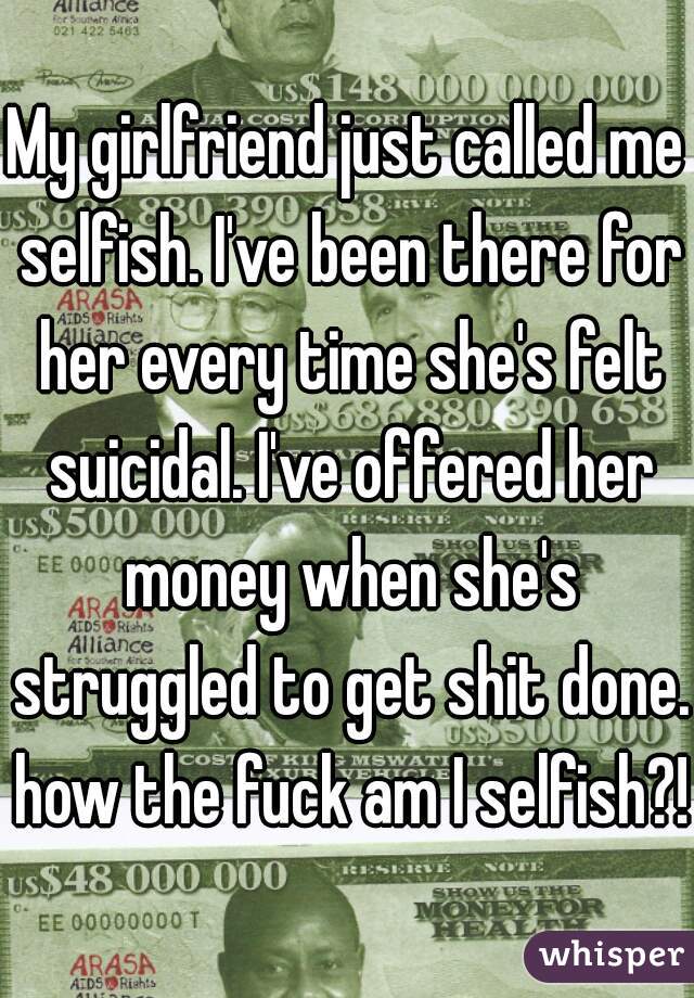 My girlfriend just called me selfish. I've been there for her every time she's felt suicidal. I've offered her money when she's struggled to get shit done. how the fuck am I selfish?!