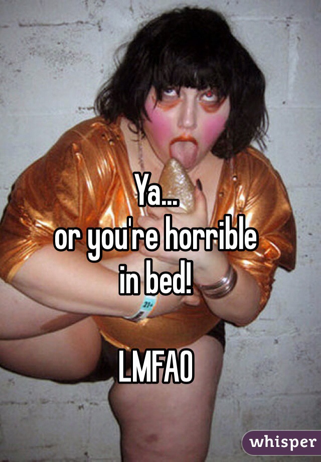 Ya... 
or you're horrible 
in bed!

LMFAO