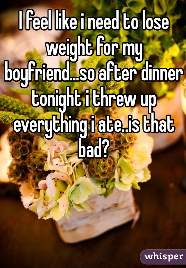 I feel like i need to lose weight for my boyfriend...so after dinner tonight i threw up everything i ate..is that bad?