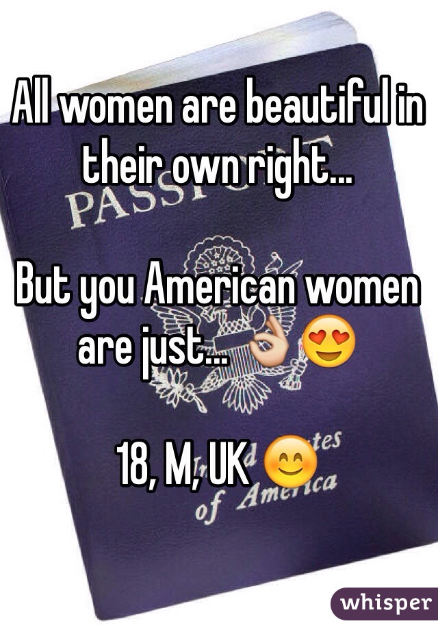 All women are beautiful in their own right...

But you American women are just... 👌😍

18, M, UK 😊