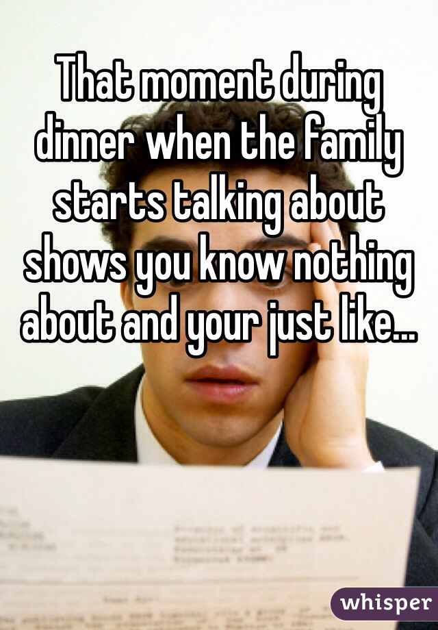 That moment during dinner when the family starts talking about shows you know nothing about and your just like...