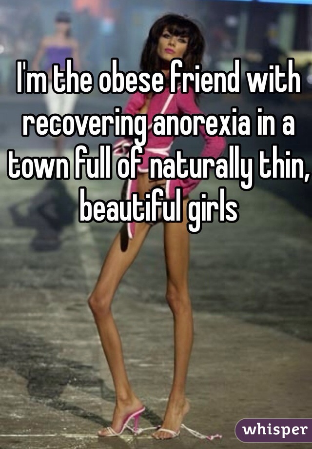 I'm the obese friend with  recovering anorexia in a town full of naturally thin, beautiful girls