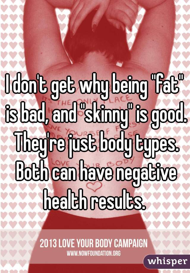 I don't get why being "fat" is bad, and "skinny" is good. They're just body types. Both can have negative health results. 