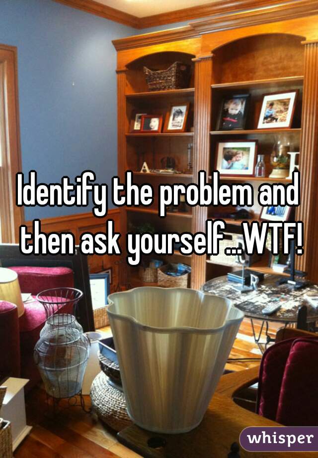 Identify the problem and then ask yourself...WTF!