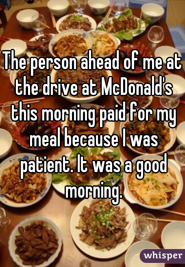The person ahead of me at the drive at McDonald's this morning paid for my meal because I was patient. It was a good morning.