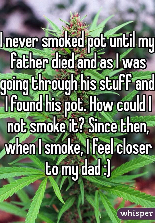 I never smoked pot until my father died and as I was going through his stuff and I found his pot. How could I not smoke it? Since then, when I smoke, I feel closer to my dad :)