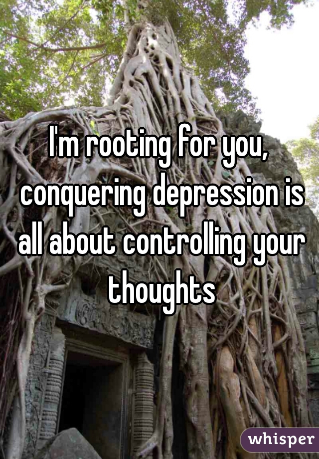 I'm rooting for you, conquering depression is all about controlling your thoughts