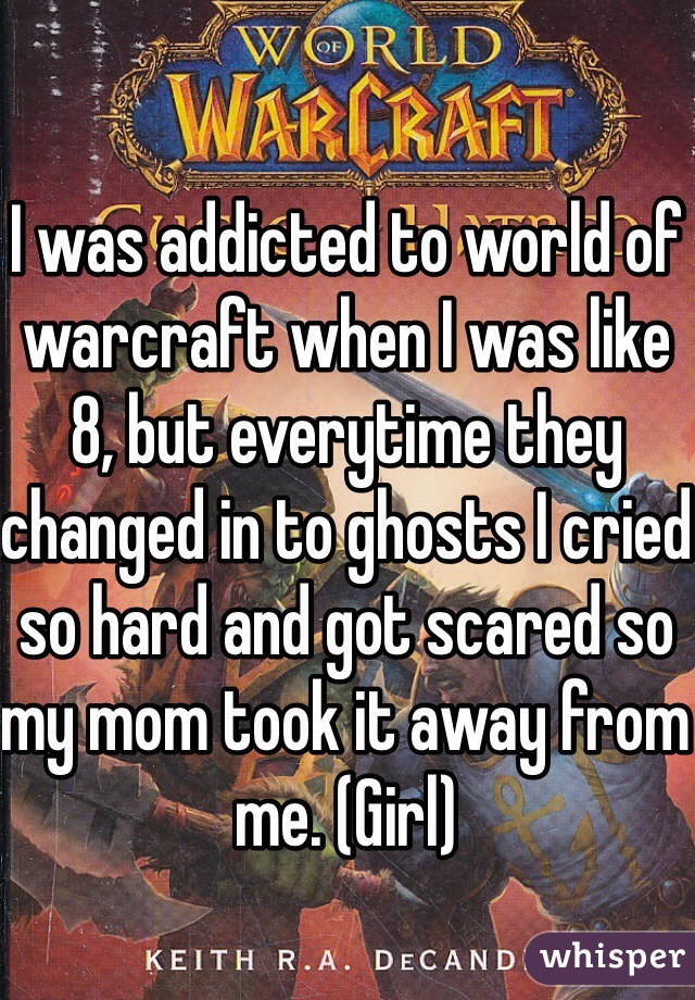 I was addicted to world of warcraft when I was like 8, but everytime they changed in to ghosts I cried so hard and got scared so my mom took it away from me. (Girl)