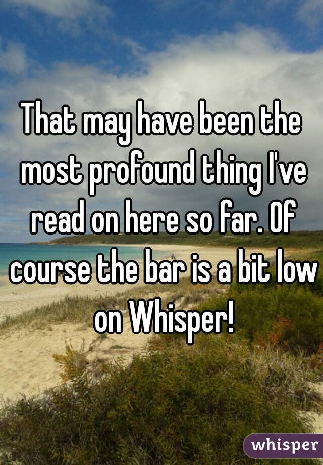 That may have been the most profound thing I've read on here so far. Of course the bar is a bit low on Whisper!