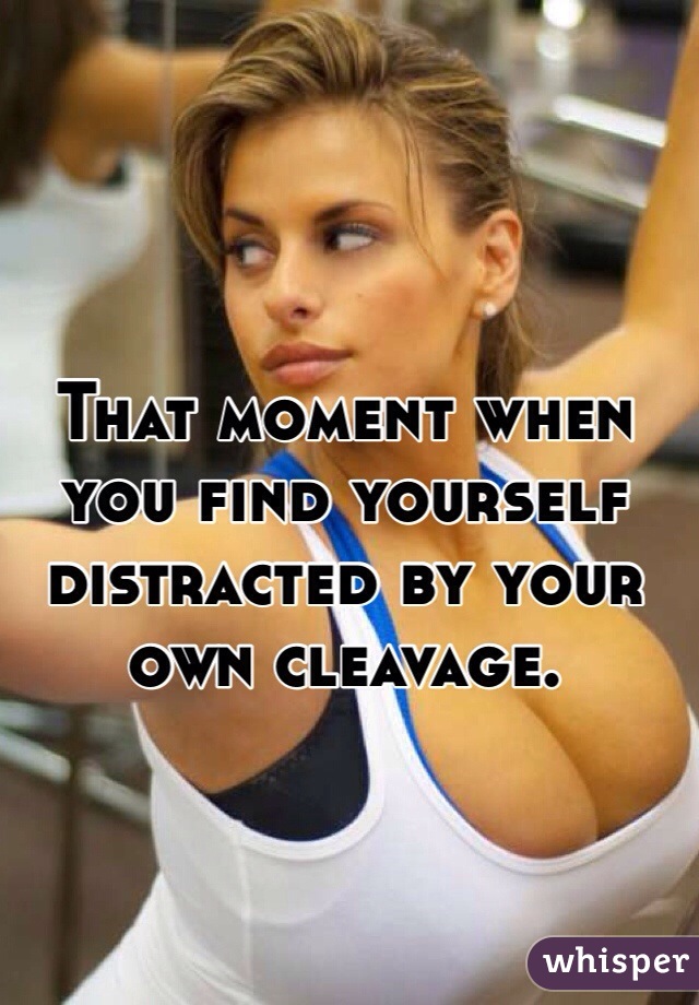 That moment when you find yourself distracted by your own cleavage.