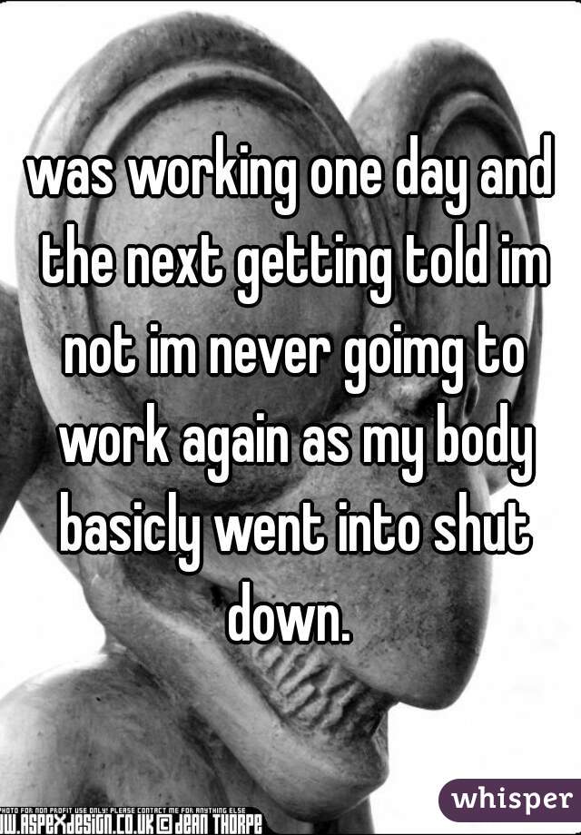 was working one day and the next getting told im not im never goimg to work again as my body basicly went into shut down. 