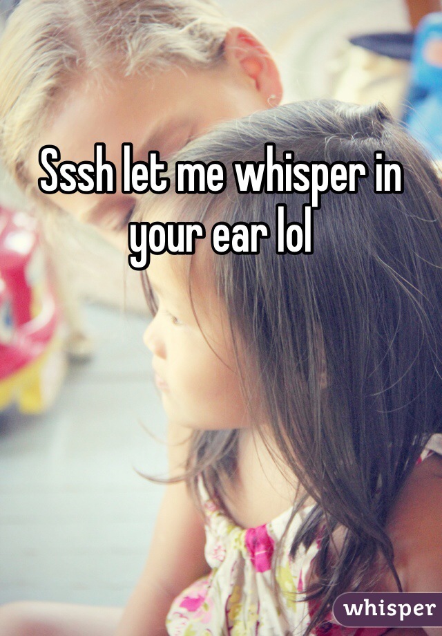 Sssh let me whisper in your ear lol