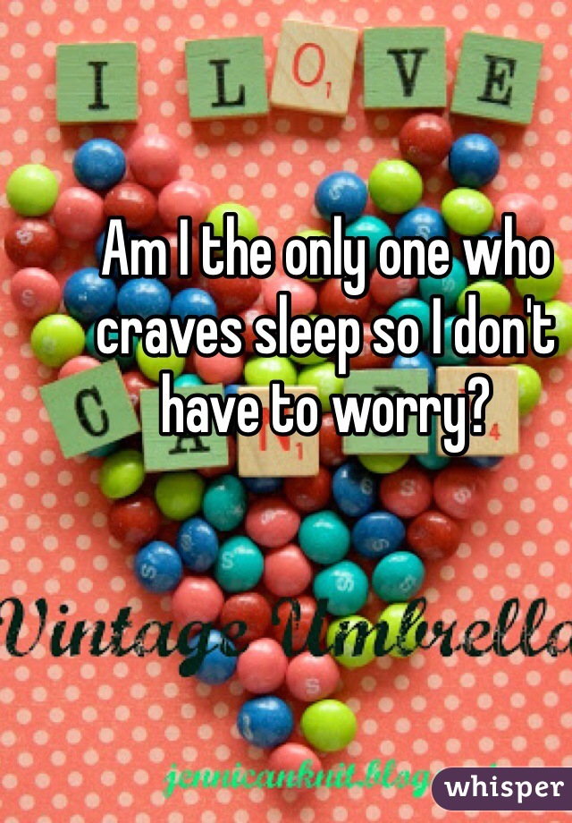 Am I the only one who craves sleep so I don't have to worry? 