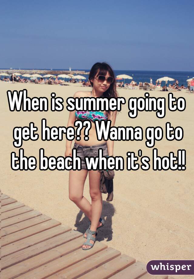 When is summer going to get here?? Wanna go to the beach when it's hot!!