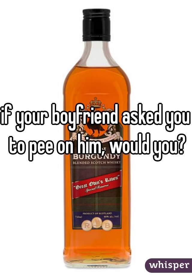 if your boyfriend asked you to pee on him, would you?