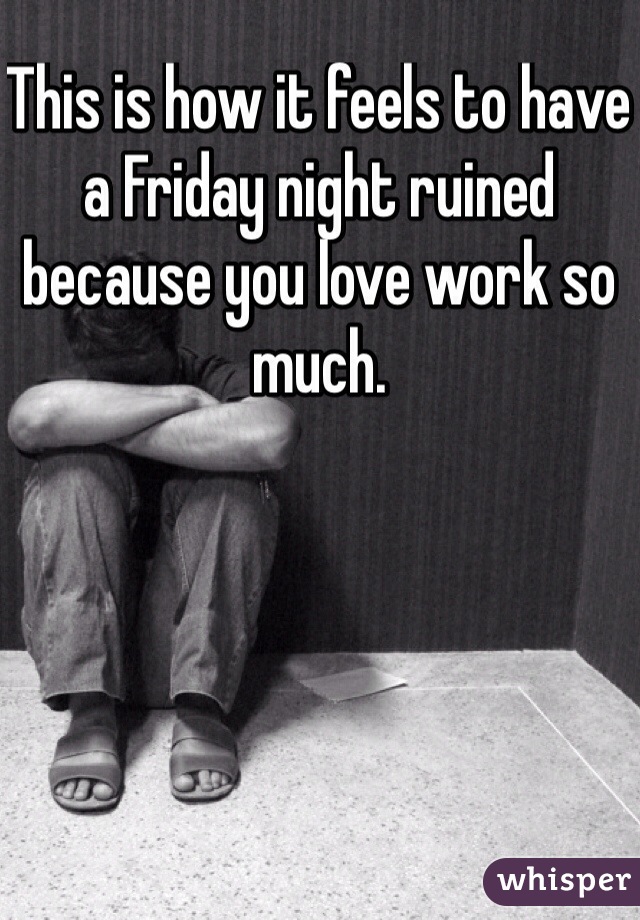 This is how it feels to have a Friday night ruined because you love work so much. 