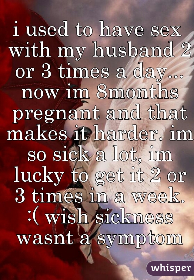 i used to have sex with my husband 2 or 3 times a day... now im 8months pregnant and that makes it harder. im so sick a lot, im lucky to get it 2 or 3 times in a week. :( wish sickness wasnt a symptom