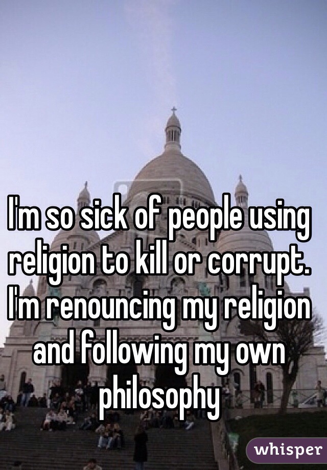 I'm so sick of people using religion to kill or corrupt.
I'm renouncing my religion and following my own philosophy 