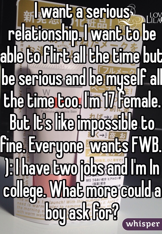 I want a serious relationship. I want to be able to flirt all the time but be serious and be myself all the time too. I'm 17 female. But It's like impossible to fine. Everyone  wants FWB. ): I have two jobs and I'm In college. What more could a boy ask for? 