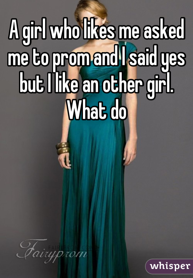 A girl who likes me asked me to prom and I said yes but I like an other girl. What do