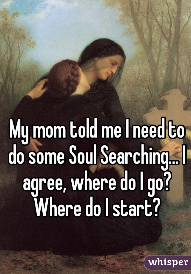 My mom told me I need to do some Soul Searching... I agree, where do I go? Where do I start? 