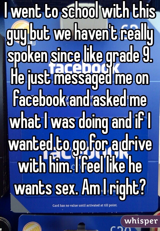 I went to school with this guy but we haven't really spoken since like grade 9. He just messaged me on facebook and asked me what I was doing and if I wanted to go for a drive with him. I feel like he wants sex. Am I right? 