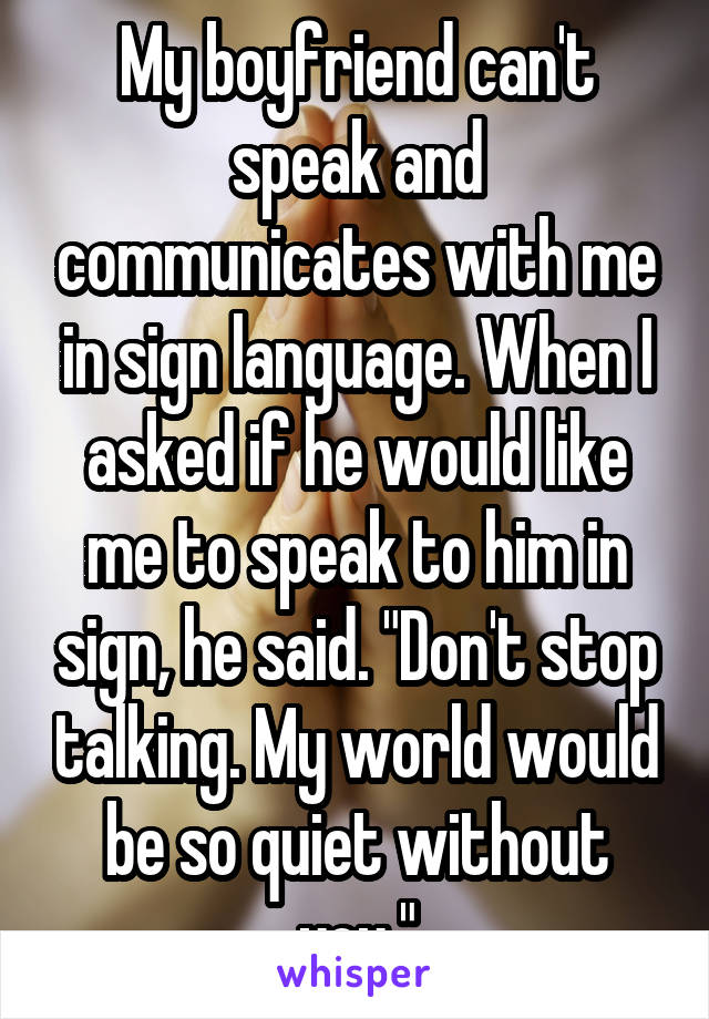 My boyfriend can't speak and communicates with me in sign language. When I asked if he would like me to speak to him in sign, he said. "Don't stop talking. My world would be so quiet without you."