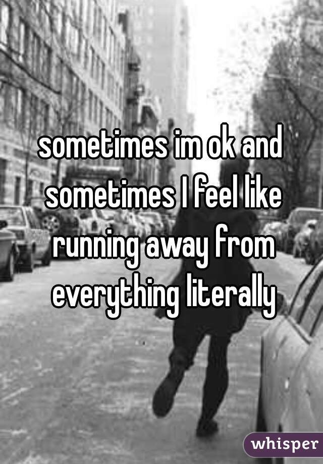 sometimes im ok and sometimes I feel like running away from everything literally