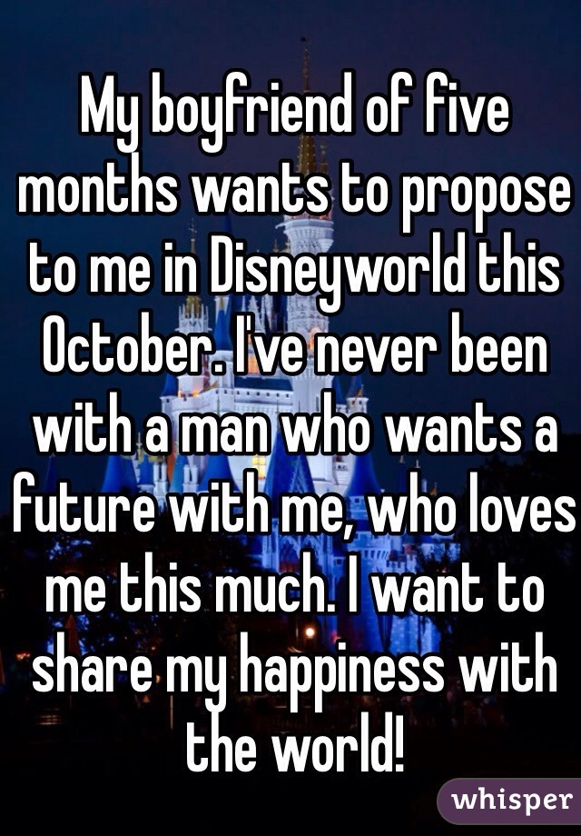 My boyfriend of five months wants to propose to me in Disneyworld this October. I've never been with a man who wants a future with me, who loves me this much. I want to share my happiness with the world!