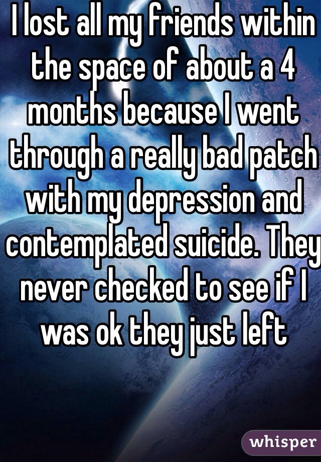 I lost all my friends within the space of about a 4 months because I went through a really bad patch with my depression and contemplated suicide. They never checked to see if I was ok they just left 
