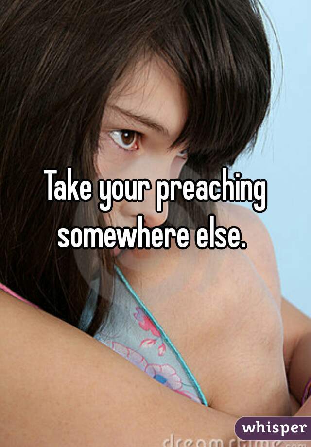 Take your preaching somewhere else.  
