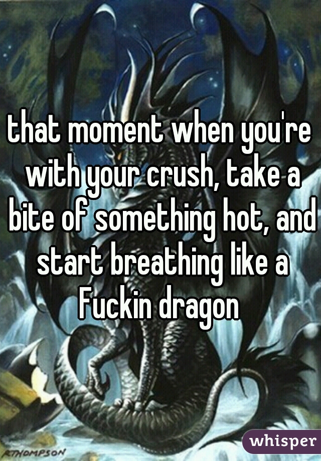 that moment when you're with your crush, take a bite of something hot, and start breathing like a Fuckin dragon 
