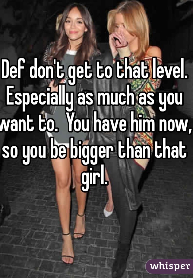 Def don't get to that level. Especially as much as you want to.  You have him now, so you be bigger than that girl. 