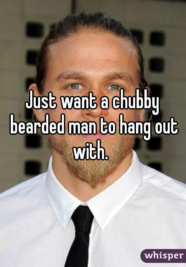 Just want a chubby bearded man to hang out with.  