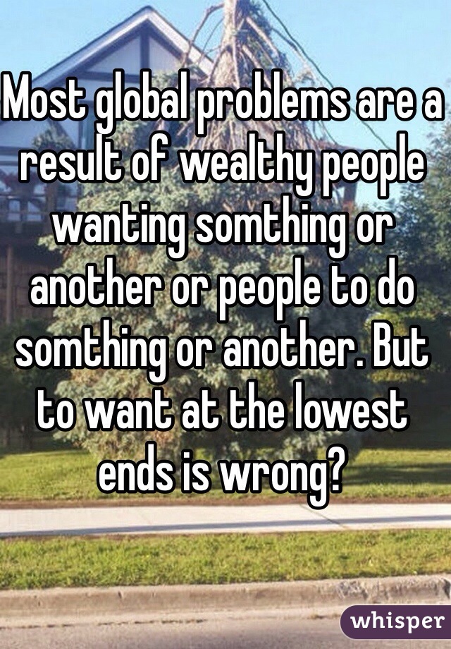 Most global problems are a result of wealthy people wanting somthing or another or people to do somthing or another. But to want at the lowest ends is wrong?