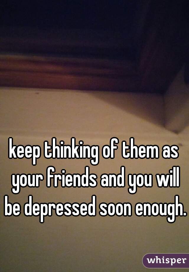 keep thinking of them as your friends and you will be depressed soon enough.