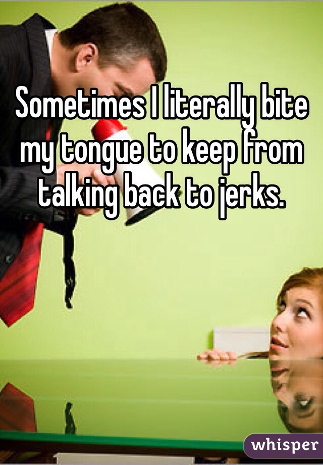 Sometimes I literally bite my tongue to keep from talking back to jerks.
