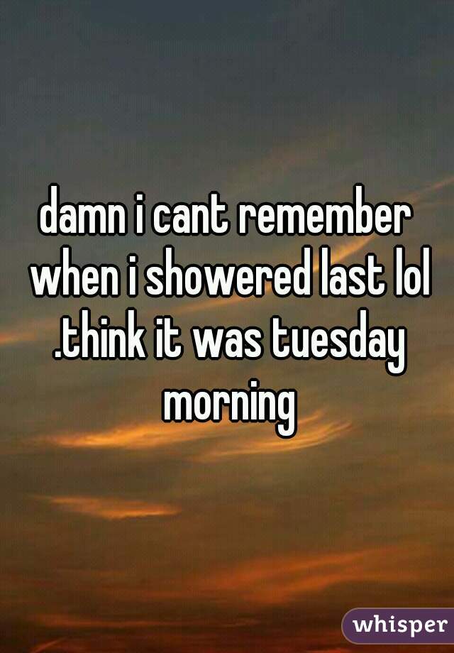 damn i cant remember when i showered last lol .think it was tuesday morning
