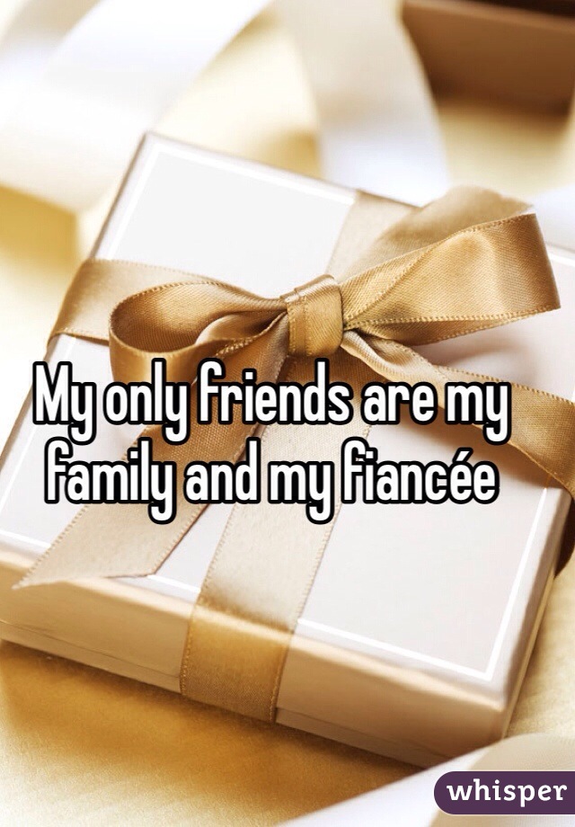My only friends are my family and my fiancée 