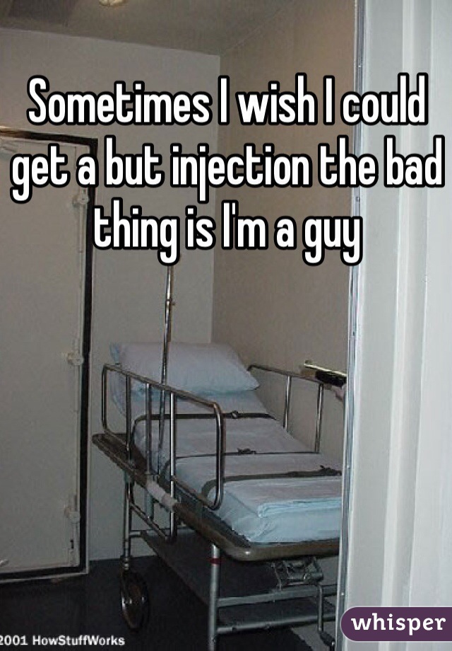 Sometimes I wish I could get a but injection the bad thing is I'm a guy