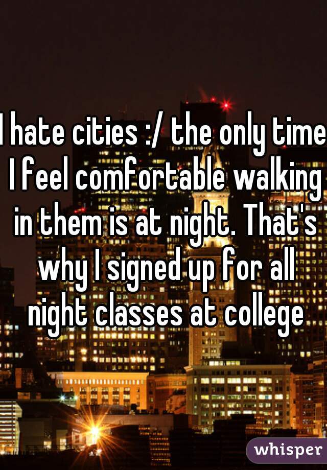 I hate cities :/ the only time I feel comfortable walking in them is at night. That's why I signed up for all night classes at college