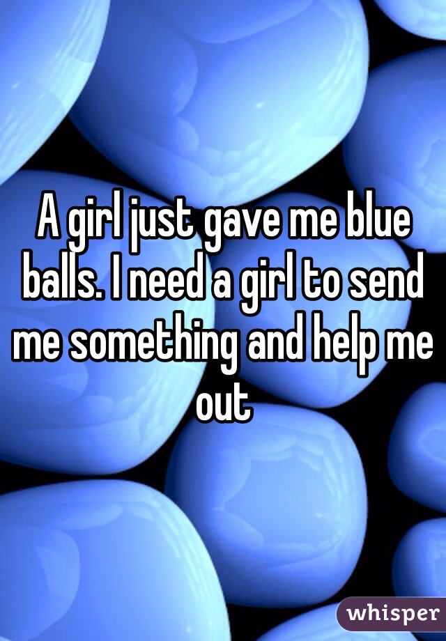 A girl just gave me blue balls. I need a girl to send me something and help me out