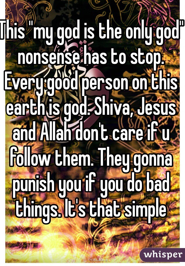 This "my god is the only god" nonsense has to stop. Every good person on this earth is god. Shiva, Jesus and Allah don't care if u follow them. They gonna punish you if you do bad things. It's that simple