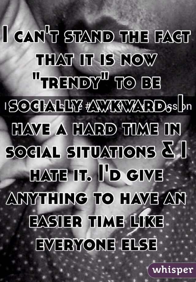I can't stand the fact that it is now "trendy" to be socially awkward. I have a hard time in social situations & I hate it. I'd give anything to have an easier time like everyone else