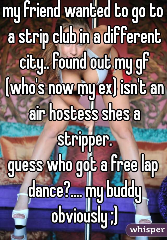 my friend wanted to go to a strip club in a different city.. found out my gf (who's now my ex) isn't an air hostess shes a stripper.
 
guess who got a free lap dance?.... my buddy obviously ;)