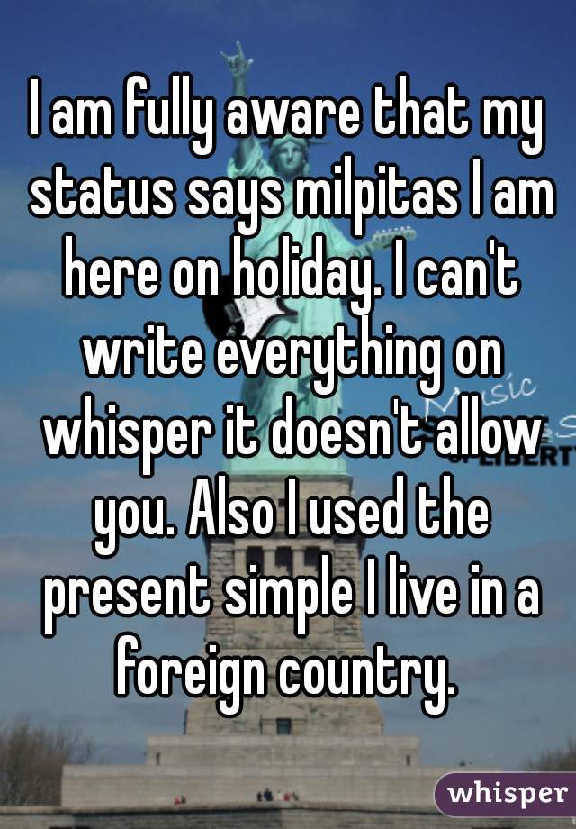 I am fully aware that my status says milpitas I am here on holiday. I can't write everything on whisper it doesn't allow you. Also I used the present simple I live in a foreign country. 