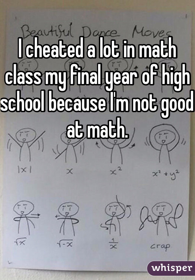 I cheated a lot in math class my final year of high school because I'm not good at math.