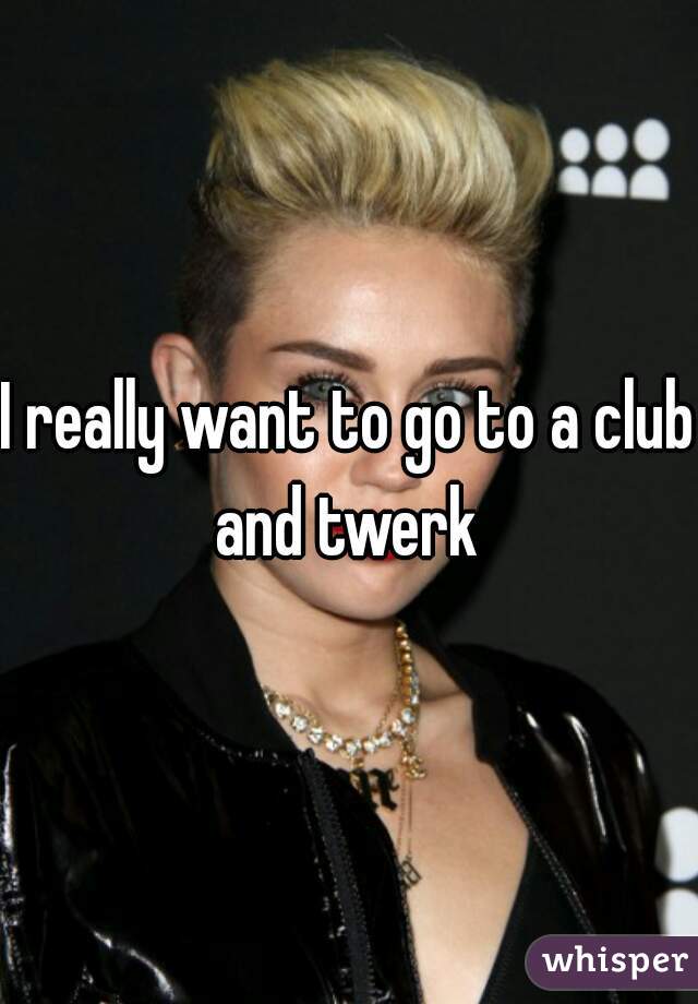 I really want to go to a club and twerk 